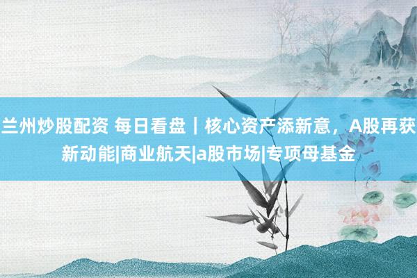 兰州炒股配资 每日看盘｜核心资产添新意，A股再获新动能|商业航天|a股市场|专项母基金