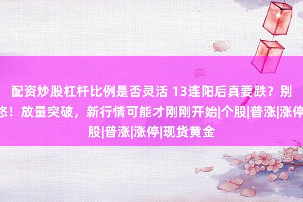配资炒股杠杆比例是否灵活 13连阳后真要跌?别被指数忽悠!放量突破,新行情可能才刚刚开始|个股|普涨|涨停|现货黄金