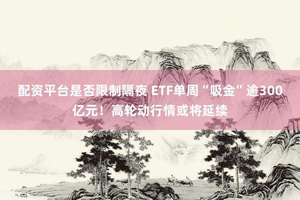 配资平台是否限制隔夜 ETF单周“吸金”逾300亿元！高轮动行情或将延续