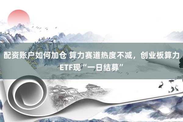 配资账户如何加仓 算力赛道热度不减，创业板算力ETF现“一日结募”