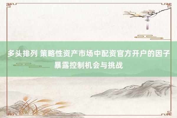 多头排列 策略性资产市场中配资官方开户的因子暴露控制机会与挑战