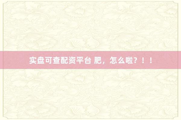 实盘可查配资平台 肥，怎么啦？！！