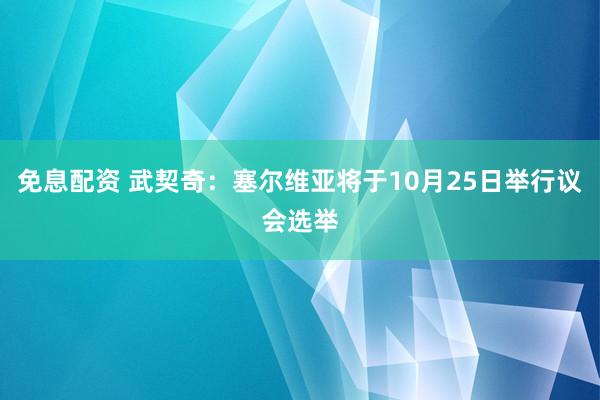 免息配资 武契奇：塞尔维亚将于10月25日举行议会选举