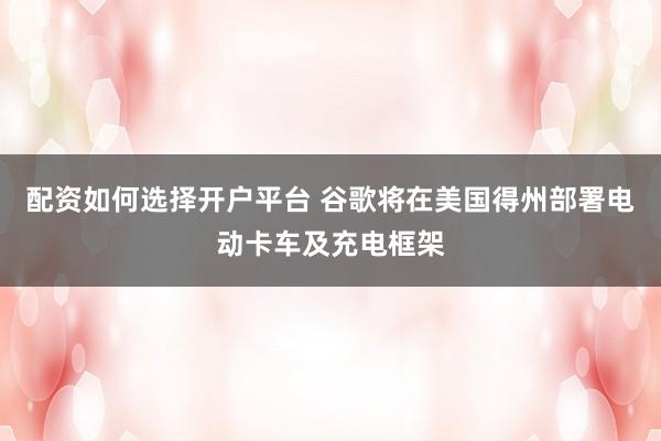 配资如何选择开户平台 谷歌将在美国得州部署电动卡车及充电框架