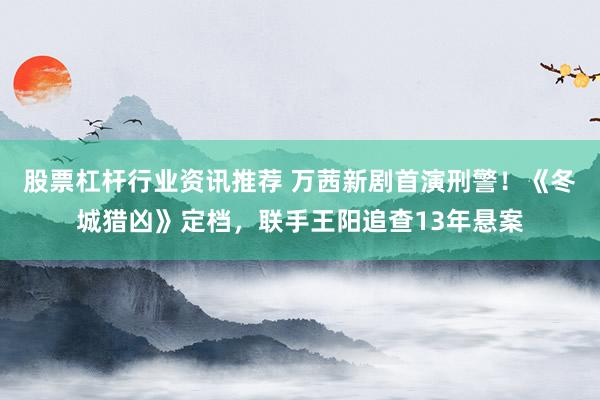 股票杠杆行业资讯推荐 万茜新剧首演刑警！《冬城猎凶》定档，联手王阳追查13年悬案