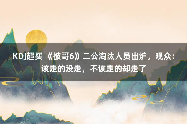 KDJ超买 《披哥6》二公淘汰人员出炉，观众：该走的没走，不该走的却走了