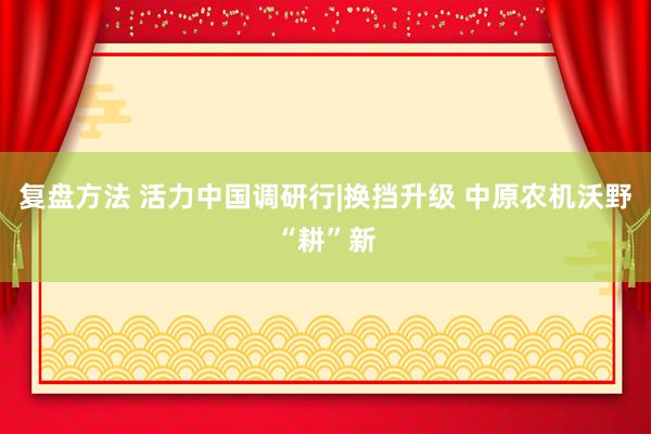 复盘方法 活力中国调研行|换挡升级 中原农机沃野“耕”新