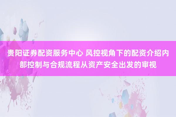 贵阳证券配资服务中心 风控视角下的配资介绍内部控制与合规流程从资产安全出发的审视