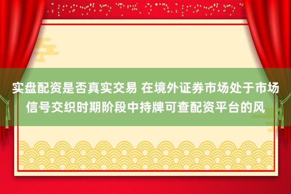 实盘配资是否真实交易 在境外证券市场处于市场信号交织时期阶段中持牌可查配资平台的风
