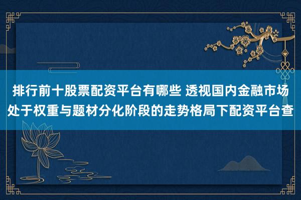 排行前十股票配资平台有哪些 透视国内金融市场处于权重与题材分化阶段的走势格局下配资平台查