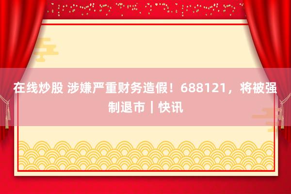 在线炒股 涉嫌严重财务造假！688121，将被强制退市｜快讯