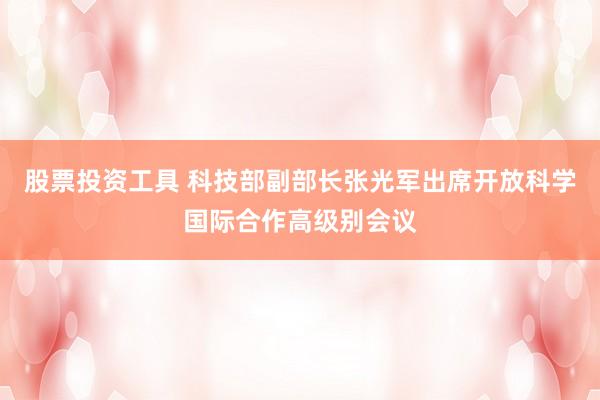 股票投资工具 科技部副部长张光军出席开放科学国际合作高级别会议