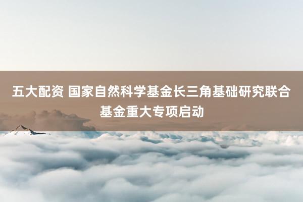 五大配资 国家自然科学基金长三角基础研究联合基金重大专项启动
