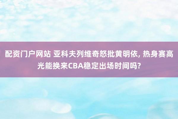 配资门户网站 亚科夫列维奇怒批黄明依, 热身赛高光能换来CBA稳定出场时间吗?