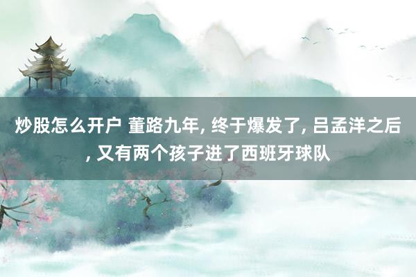 炒股怎么开户 董路九年, 终于爆发了, 吕孟洋之后, 又有两个孩子进了西班牙球队