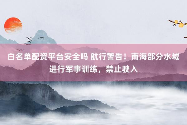 白名单配资平台安全吗 航行警告！南海部分水域进行军事训练，禁止驶入