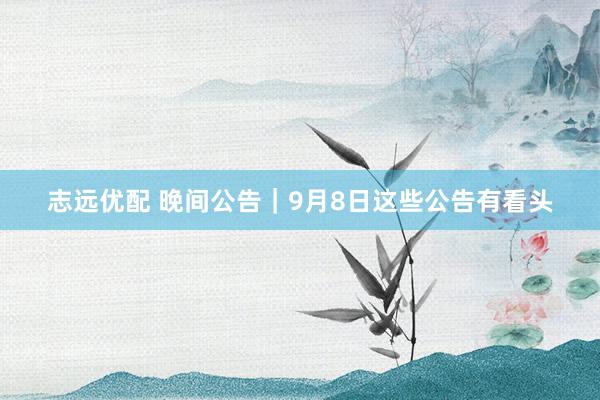 志远优配 晚间公告｜9月8日这些公告有看头