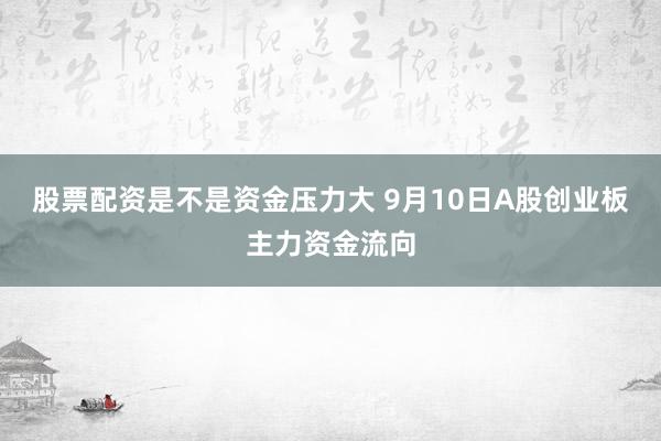 股票配资是不是资金压力大 9月10日A股创业板主力资金流向