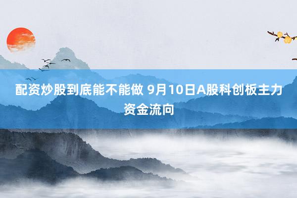 配资炒股到底能不能做 9月10日A股科创板主力资金流向