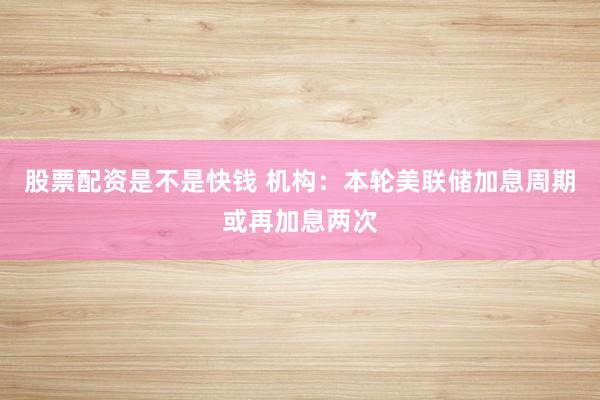 股票配资是不是快钱 机构：本轮美联储加息周期或再加息两次