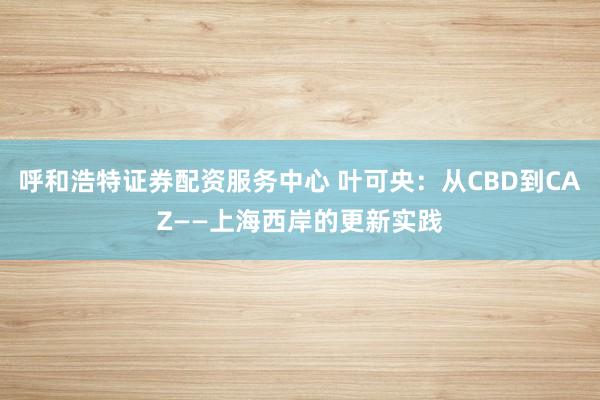 呼和浩特证券配资服务中心 叶可央：从CBD到CAZ——上海西岸的更新实践