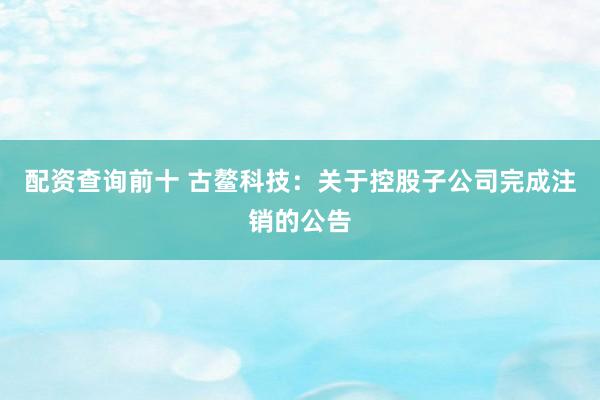 配资查询前十 古鳌科技：关于控股子公司完成注销的公告
