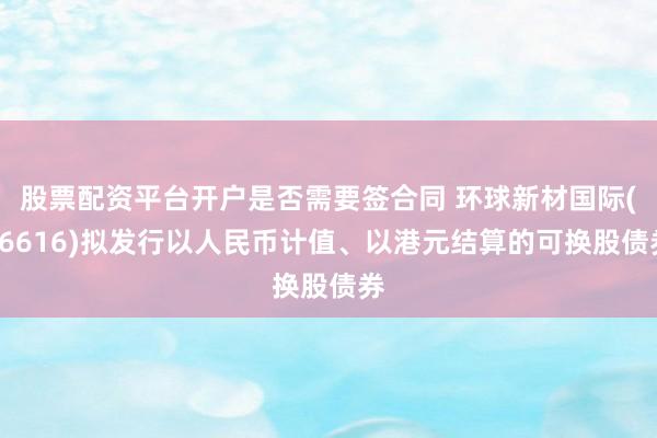 股票配资平台开户是否需要签合同 环球新材国际(06616)拟发行以人民币计值、以港元结算的可换股债券