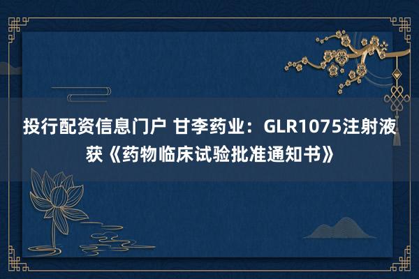 投行配资信息门户 甘李药业：GLR1075注射液获《药物临床试验批准通知书》