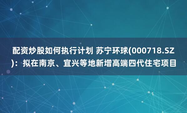 配资炒股如何执行计划 苏宁环球(000718.SZ)：拟在南京、宜兴等地新增高端四代住宅项目
