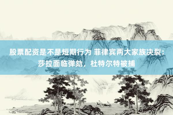 股票配资是不是短期行为 菲律宾两大家族决裂：莎拉面临弹劾，杜特尔特被捕