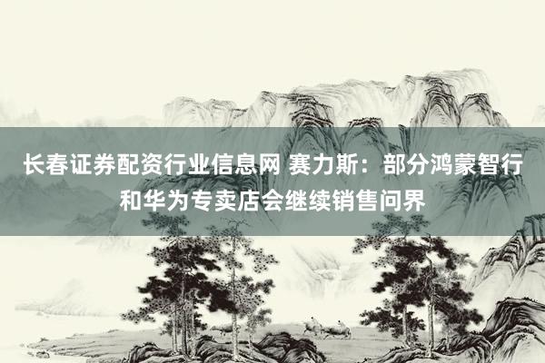 长春证券配资行业信息网 赛力斯：部分鸿蒙智行和华为专卖店会继续销售问界