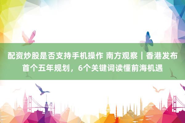 配资炒股是否支持手机操作 南方观察｜香港发布首个五年规划，6个关键词读懂前海机遇