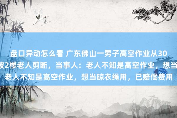 盘口异动怎么看 广东佛山一男子高空作业从30楼下到2楼,发现绳子被2楼老人剪断,当事人:老人不知是高空作业,想当晾衣绳用,已赔偿费用