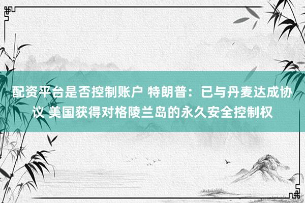 配资平台是否控制账户 特朗普：已与丹麦达成协议 美国获得对格陵兰岛的永久安全控制权