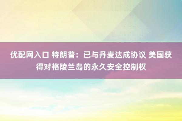 优配网入口 特朗普:已与丹麦达成协议 美国获得对格陵兰岛的永久安全控制权