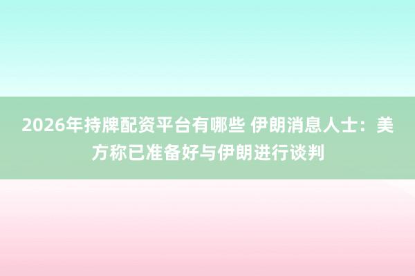 2026年持牌配资平台有哪些 伊朗消息人士：美方称已准备好与伊朗进行谈判