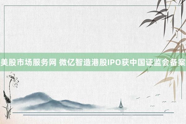美股市场服务网 微亿智造港股IPO获中国证监会备案