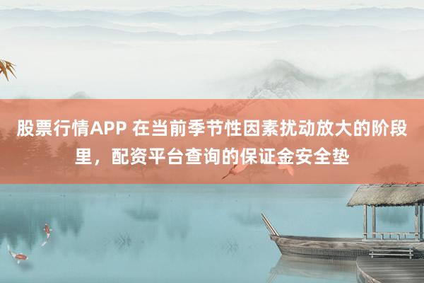 股票行情APP 在当前季节性因素扰动放大的阶段里，配资平台查询的保证金安全垫