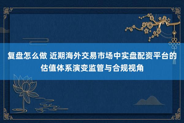 复盘怎么做 近期海外交易市场中实盘配资平台的估值体系演变监管与合规视角
