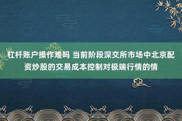 杠杆账户操作难吗 当前阶段深交所市场中北京配资炒股的交易成本控制对极端行情的情