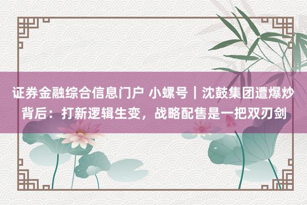 证券金融综合信息门户 小螺号｜沈鼓集团遭爆炒背后：打新逻辑生变，战略配售是一把双刃剑