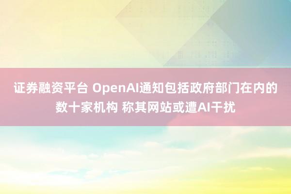 证券融资平台 OpenAI通知包括政府部门在内的数十家机构 称其网站或遭AI干扰