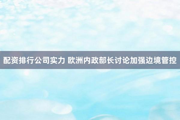 配资排行公司实力 欧洲内政部长讨论加强边境管控