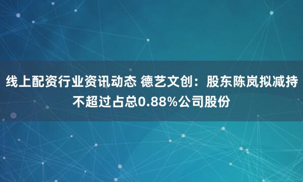 线上配资行业资讯动态 德艺文创：股东陈岚拟减持不超过占总0.88%公司股份