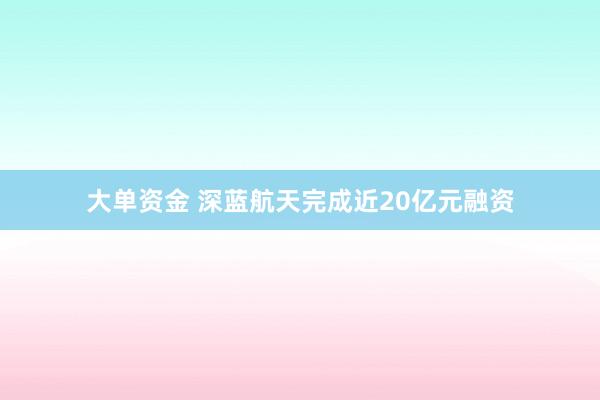大单资金 深蓝航天完成近20亿元融资