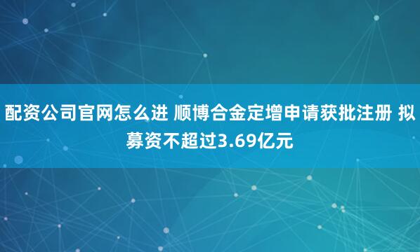 配资公司官网怎么进 顺博合金定增申请获批注册 拟募资不超过3.69亿元