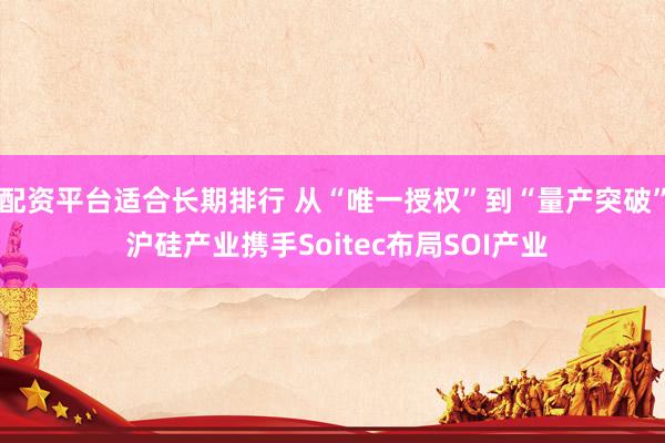 配资平台适合长期排行 从“唯一授权”到“量产突破” 沪硅产业携手Soitec布局SOI产业