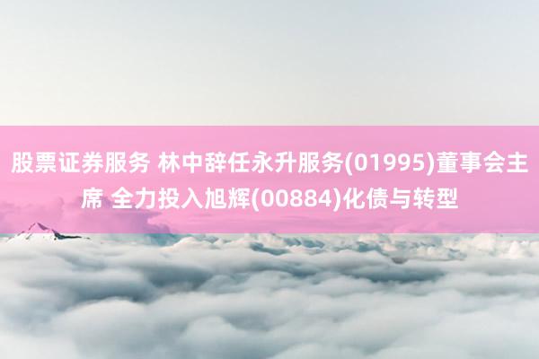 股票证券服务 林中辞任永升服务(01995)董事会主席 全力投入旭辉(00884)化债与转型