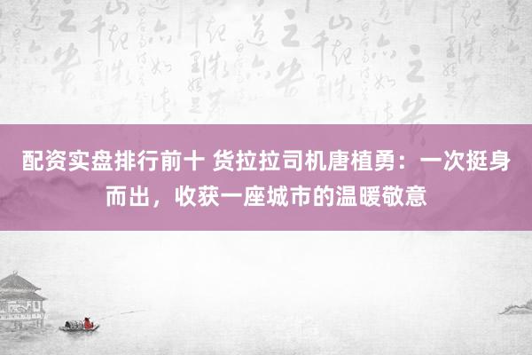 配资实盘排行前十 货拉拉司机唐植勇：一次挺身而出，收获一座城市的温暖敬意