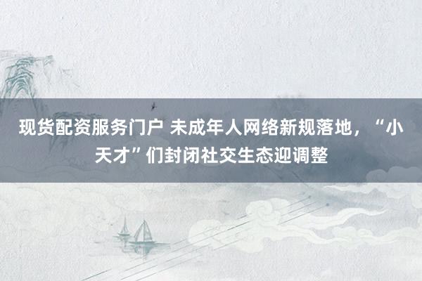 现货配资服务门户 未成年人网络新规落地，“小天才”们封闭社交生态迎调整